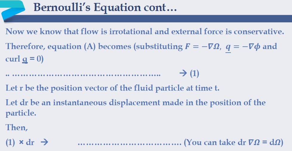 Bernoulli's Equation cont...
Now we know that flow is irrotational and external force is conservative.
Therefore, equation (A) becomes (substituting F = -VN, q = -Vø and
curl g = 0)
> (1)
Let r be the position vector of the fluid particle at time t.
Let dr be an instantaneous displacement made in the position of the
particle.
Then,
(1) x dr →
(You can take dr VN = d2)
..... ....
