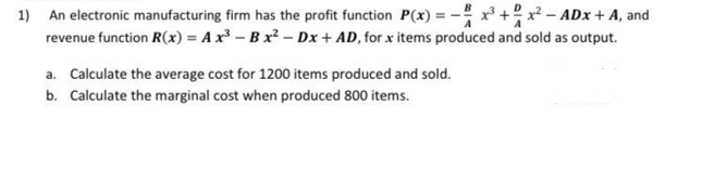 1) An electronic manufacturing firm has the profit function P(x) = x³ + x² - ADX + A, and
revenue function R(x) = A x³ - B x² − Dx + AD, for x items produced and sold as output.
a. Calculate the average cost for 1200 items produced and sold.
b. Calculate the marginal cost when produced 800 items.
