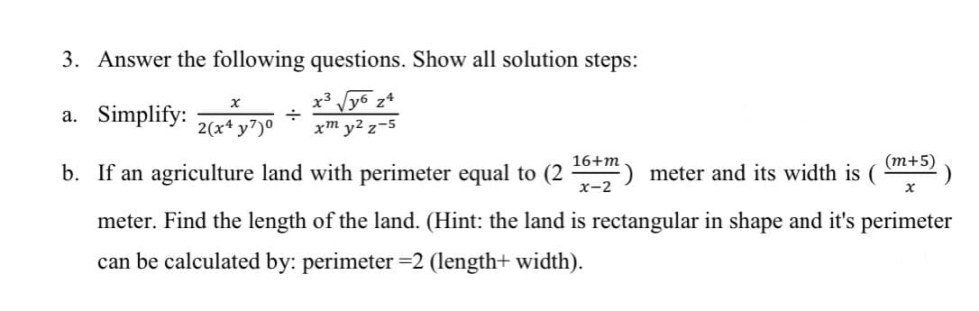 3. Answer the following questions. Show all solution steps:
y3
губ z4
a. Simplify:
xm y² z-5
X
2(x4y7)⁰
÷
16+m
x-2
(m+5)
b. If an agriculture land with perimeter equal to (2
meter. Find the length of the land. (Hint: the land is rectangular in shape and it's perimeter
can be calculated by: perimeter =2 (length+ width).
meter and its width is (