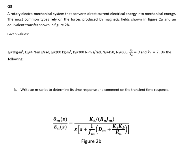 Q3
A rotary electro-mechanical system that converts direct current electrical energy into mechanical energy.
The most common types rely on the forces produced by magnetic fields shown in figure 2a and an
equivalent transfer shown in figure 2b.
Given values:
J,=3kg-m?, D,=4 N-m s/rad, J=200 kg-m?, D=300 N-m s/rad, N,=450, N2=800, t = 9 and k, = 7. Do the
Ra
following:
b. Write an m-script to determine its time response and comment on the transient time response.
0m(s)
Ea(s)
K/(RJm)
m
G+ "a)+s]s _ ()"1
Figure 2b
