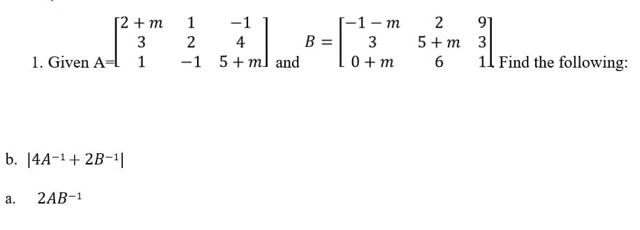 [2 + m
3
1. Given A= 1
b. |4A-¹ + 2B-¹|
a.
2AB-¹
1
2
-1
-1
4
5+ ml and
B =
[-1-m
3
0+m
2 91
3
11. Find the following:
5+ m
6