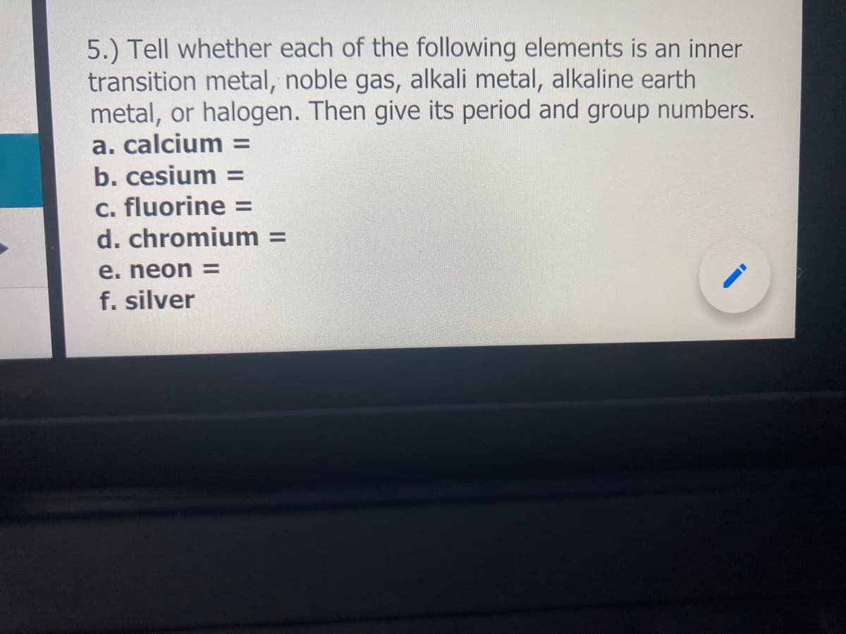 5.) Tell whether each of the following elements is an inner
transition metal, noble gas, alkali metal, alkaline earth
metal, or halogen. Then give its period and group numbers.
a. calcium =
b. cesium =
c. fluorine =
d. chromium =
%3D
e. neon =
f. silver
