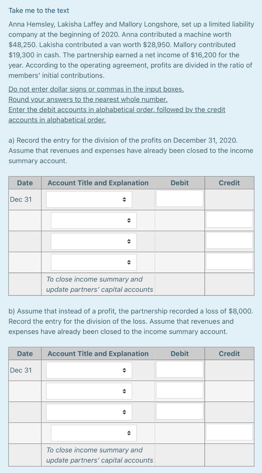 Take me to the text
Anna Hemsley, Lakisha Laffey and Mallory Longshore, set up a limited liability
company at the beginning of 2020. Anna contributed a machine worth
$48,250. Lakisha contributed a van worth $28,950. Mallory contributed
$19,300 in cash. The partnership earned a net income of $16,200 for the
year. According to the operating agreement, profits are divided in the ratio of
members' initial contributions.
Do not enter dollar signs or commas in the input boxes.
Round your answers to the nearest whole number.
Enter the debit accounts in alphabetical order, followed by the credit
accounts in alphabetical order.
a) Record the entry for the division of the profits on December 31, 2020.
Assume that revenues and expenses have already been closed to the income
summary account.
Date
Account Title and Explanation
Debit
Credit
Dec 31
To close income summary and
update partners’ capital accounts
b) Assume that instead of a profit, the partnership recorded a loss of $8,000.
Record the entry for the division of the loss. Assume that revenues and
expenses have already been closed to the income summary account.
Date
Account Title and Explanation
Debit
Credit
Dec 31
To close income summary and
update partners' capital accounts
