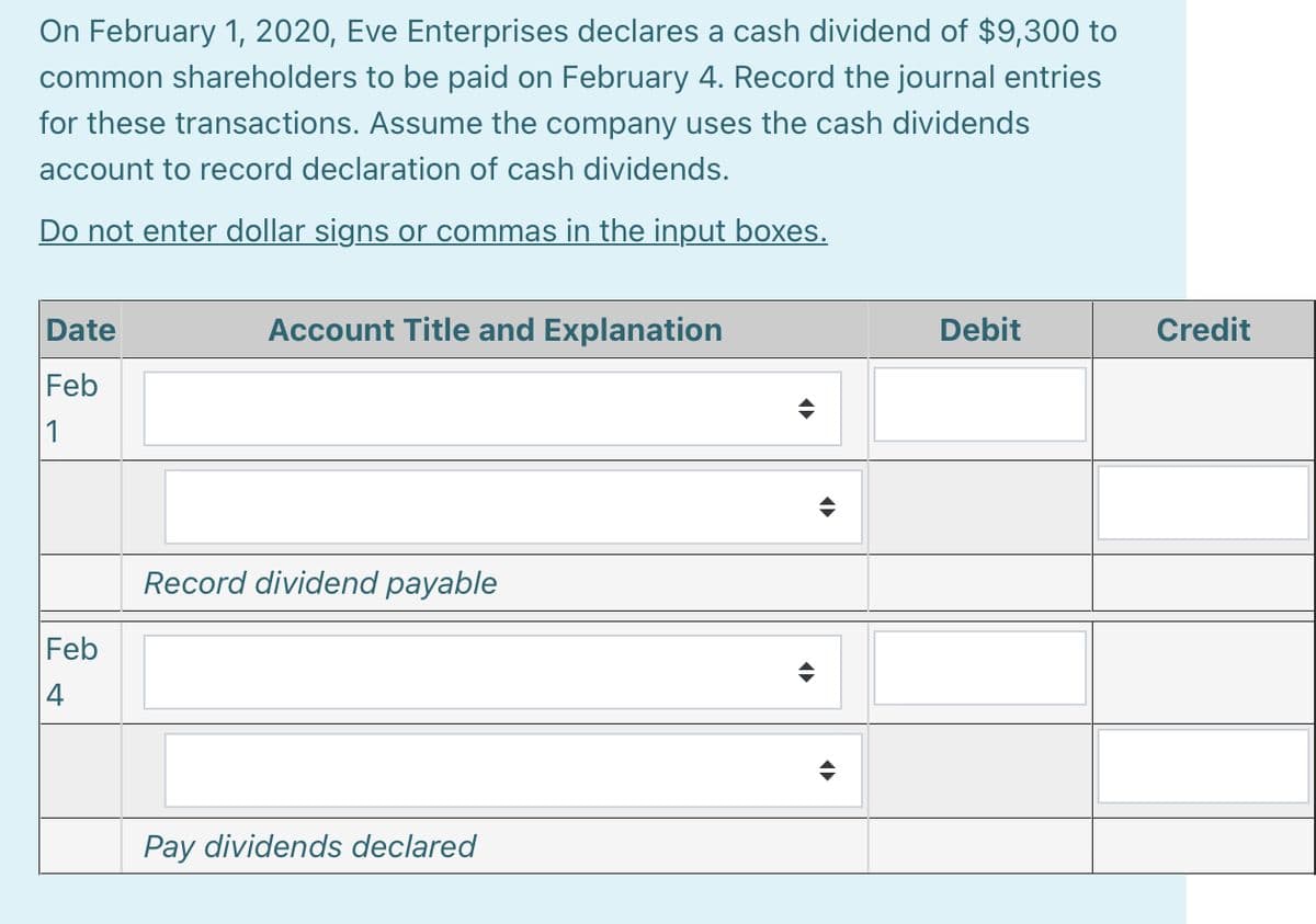 On February 1, 2020, Eve Enterprises declares a cash dividend of $9,300 to
common shareholders to be paid on February 4. Record the journal entries
for these transactions. Assume the company uses the cash dividends
account to record declaration of cash dividends.
Do not enter dollar signs or commas in the input boxes.
Date
Account Title and Explanation
Debit
Credit
Feb
1
Record dividend payable
Feb
4
Pay dividends declared
