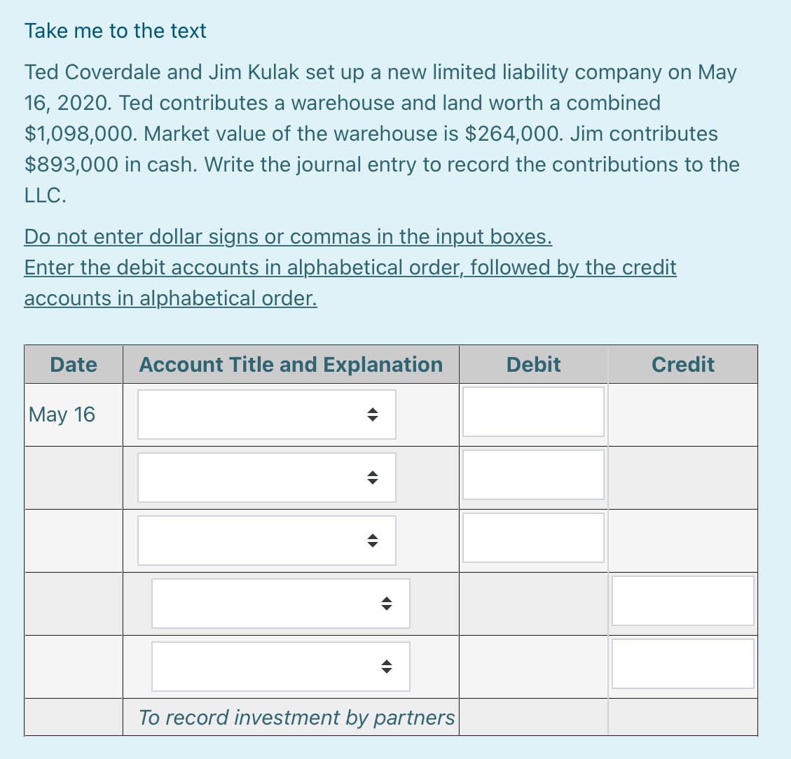 Take me to the text
Ted Coverdale and Jim Kulak set up a new limited liability company on May
16, 2020. Ted contributes a warehouse and land worth a combined
$1,098,000. Market value of the warehouse is $264,000. Jim contributes
$893,000 in cash. Write the journal entry to record the contributions to the
LLC.
Do not enter dollar signs or commas in the input boxes.
Enter the debit accounts in alphabetical order, followed by the credit
accounts in alphabetical order.
Date
Account Title and Explanation
Debit
Credit
May 16
To record investment by partners
