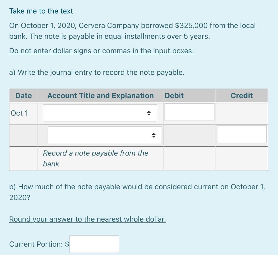 Take me to the text
On October 1, 2020, Cervera Company borrowed $325,000 from the local
bank. The note is payable in equal installments over 5 years.
Do not enter dollar signs or commas in the input boxes.
a) Write the journal entry to record the note payable.
Date
Account Title and Explanation
Debit
Credit
Oct 1
Record a note payable from the
bank
b) How much of the note payable would be considered current on October 1,
2020?
Round your answer to the nearest whole dollar.
Current Portion: $
