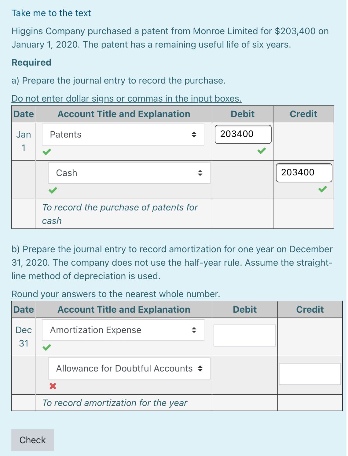 Take me to the text
Higgins Company purchased a patent from Monroe Limited for $203,400 on
January 1, 2020. The patent has a remaining useful life of six years.
Required
a) Prepare the journal entry to record the purchase.
Do not enter dollar signs or commas in the input boxes.
Date
Account Title and Explanation
Debit
Credit
Jan
Patents
203400
1
Cash
203400
To record the purchase of patents for
cash
b) Prepare the journal entry to record amortization for one year on December
31, 2020. The company does not use the half-year rule. Assume the straight-
line method of depreciation is used.
Round your answers to the nearest whole number.
Date
Account Title and Explanation
Debit
Credit
Dec
Amortization Expense
31
Allowance for Doubtful Accounts
To record amortization for the year
Check
