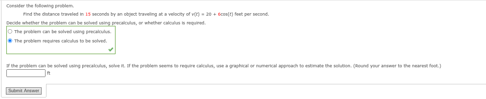 Consider the following problem.
Find the distance traveled in 15 seconds by an object traveling at a velocity of v(t) = 20 + 6cos(t) feet per second.
Decide whether the problem can be solved using precalculus, or whether calculus is required.
O The problem can be solved using precalculus.
The problem requires calculus to be solved.
If the problem can be solved using precalculus, solve it. If the problem seems require calculus, use a graphical numerical approach to estimate the solution. (Round your answer to the nearest foot.)
ft
Submit Answer