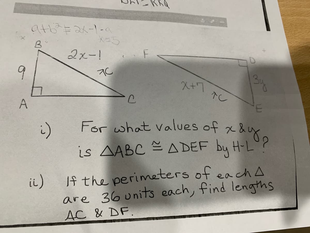 For what values of xa8
atb E 2x-1-a
B
2xー!
F
9
3u
X+7
A
For what values of x &
is AABC A DEF by H-L
If the perimeters of ea ch A
ii)
are 36 units each, find lengths
AC & DF.
