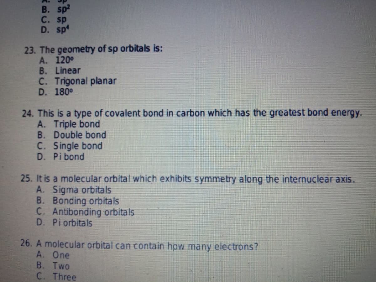 B. sp?
C. sp
D. sp
23. The geometry of sp orbitals is:
A. 120°
B. Linear
C. Trigonal planar
D. 180°
24. This is a type of covalent bond in carbon which has the greatest bond energy.
A. Triple bond
B. Double bond
C. Single bond
D. Pi bond
25. It is a molecular orbital which exhibits symmetry along the internuclear axis.
A. Sigma orbitals
B. Bonding orbitals
C. Antibonding orbitals
D. Pi orbitals
26. A molecular orbital can contain how many electrons?
A. One
B. Two
C. Three
