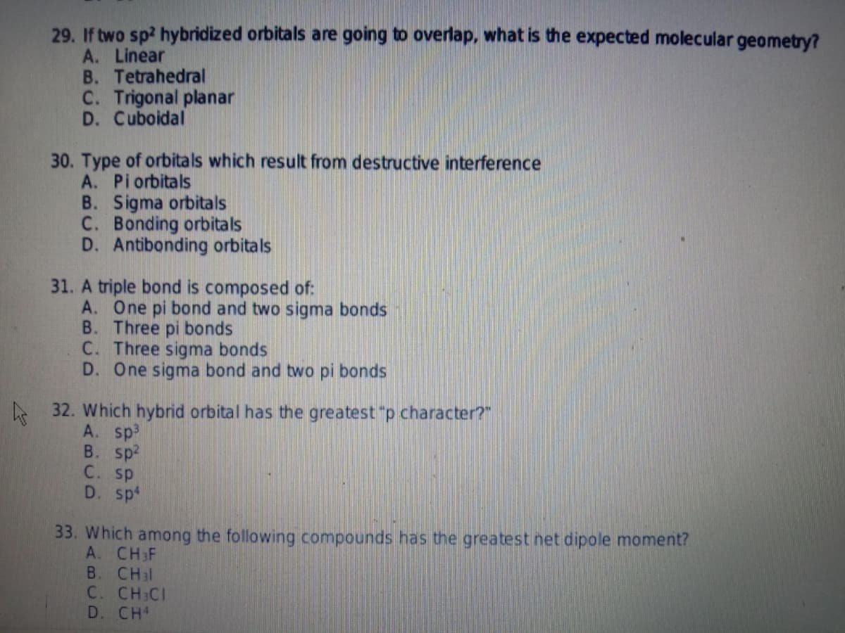 29. If two sp? hybridized orbitals are going to overlap, what is the expected molecular geometry?
A. Linear
B. Tetrahedral
C. Trigonal planar
D. Cuboidal
30. Type of orbitals which result from destructive interference
A. Piorbitals
B. Sigma orbitals
C. Bonding orbitals
D. Antibonding orbitals
31. A triple bond is composed of:
A. One pi bond and two sigma bonds
B. Three pi bonds
C. Three sigma bonds
D. One sigma bond and two pi bonds
32. Which hybrid orbital has the greatest "p character?"
A. sp
B. sp2
C. sp
D. spt
33. Which among the following compounds has the greatest net dipole moment?
A. CH F
В. CHil
C. CH CI
D. CH
