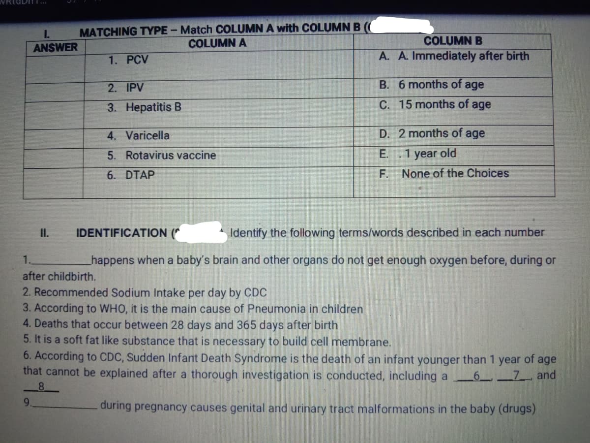 MATCHING TYPE- Match COLUMN A with COLUMN B
COLUMN A
I.
COLUMN B
ANSWER
1. PCV
A. A. Immediately after birth
2. IPV
B. 6 months of age
3. Hepatitis B
C. 15 months of age
4. Varicella
D. 2 months of age
5. Rotavirus vaccine
E..1 year old
6. DTAP
F. None of the Choices
I.
IDENTIFICATION (*
Identify the following terms/words described in each number
1.
happens when a baby's brain and other organs do not get enough oxygen before, during or
after childbirth.
2. Recommended Sodium Intake per day by CDC
3. According to WHO, it is the main cause of Pneumonia in children
4. Deaths that occur between 28 days and 365 days after birth
5. It is a soft fat like substance that is necessary to build cell membrane.
6. According to CDC, Sudden Infant Death Syndrome is the death of an infant younger than 1 year of age
that cannot be explained after a thorough investigation is conducted, including a
6
7 and
8.
9.
during pregnancy causes genital and urinary tract malformations in the baby (drugs)
