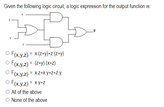 Given the following logic circuit, a logic expression for the output function is:
Z
O F(x,y,z) = x.(z+y)+z.(z+y)
OF(x,y,z) = (z+y).(x+z)
O F(x,y,z) = x.z+x.y+z+z.y
O F(x,y,z) = x.y+z
O All of the above
O None of the above
F