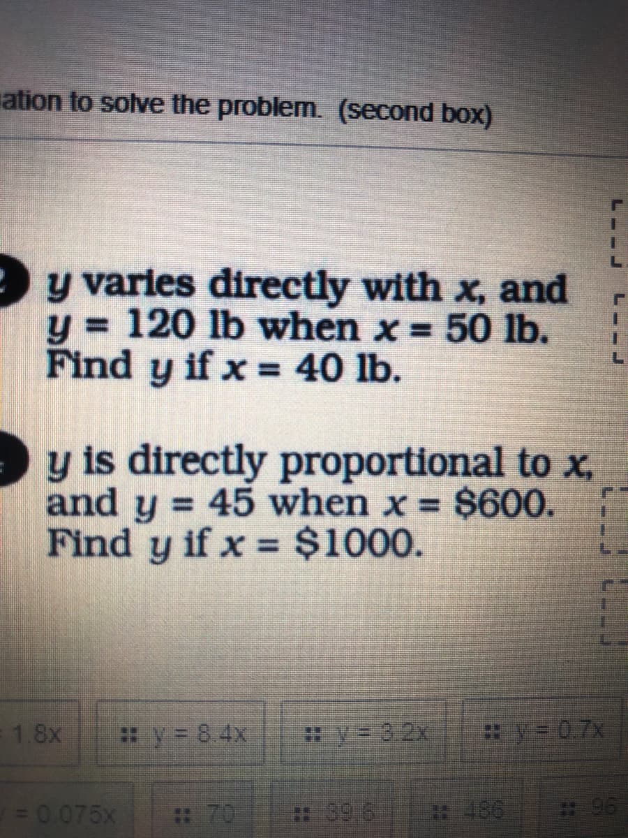 ation to solve the problem. (second box)
y varies directly with x, and
= 120 lb when x = 50 lb.
Find y
y if x = 40 lb.
y is directly proportional to x,
and y = 45 when x = $600.
Find y if x $1000.
%3D
%3D
=1.8x
:y 8.4x
y= 3.2x
*V= 07X
= 0 075x
: 70
39.6
#486
:96
L--J
