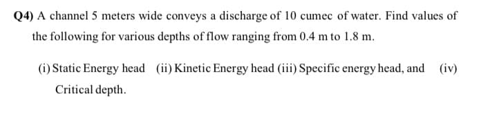 Q4) A channel 5 meters wide conveys a discharge of 10 cumec of water. Find values of
the following for various depths of flow ranging from 0.4 m to 1.8 m.
(i) Static Energy head (ii) Kinetic Energy head (iii) Specific energy head, and
(iv)
Critical depth.
