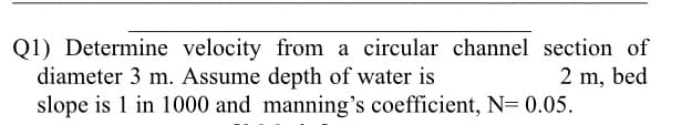 Q1) Determine velocity from a circular channel section of
diameter 3 m. Assume depth of water is
slope is 1 in 1000 and manning's coefficient, N= 0.05.
2 m, bed
