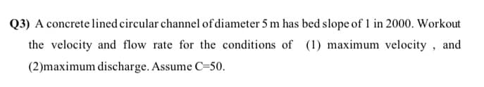 Q3) A concrete lined circular channel of diameter 5 m has bed slope of 1 in 2000. Workout
the velocity and flow rate for the conditions of (1) maximum velocity , and
(2)maximum discharge. Assume C=50.
