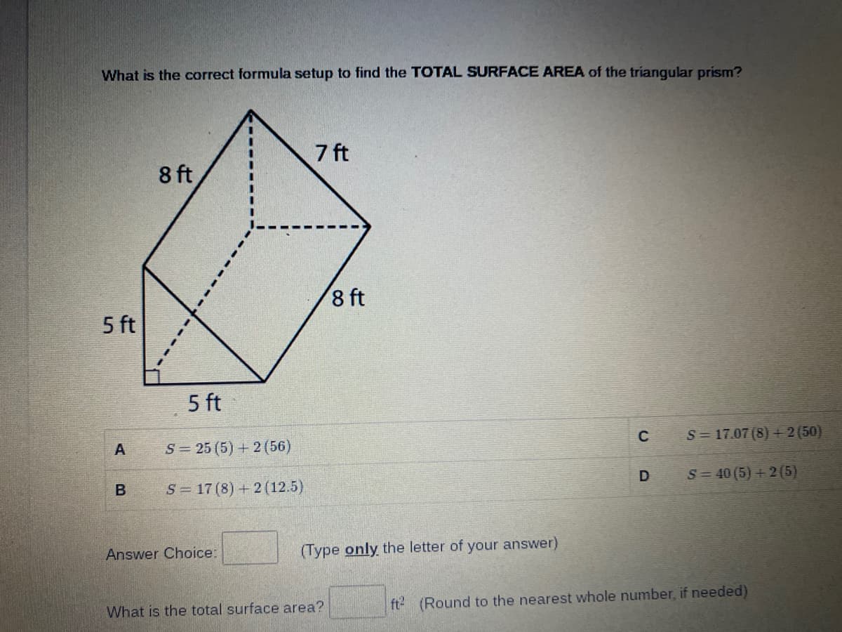 What is the correct formula setup to find the TOTAL SURFACE AREA of the triangular prism?
7 ft
8 ft
8 ft
5 ft
5 ft
S= 25 (5) + 2 (56)
C
S= 17.07 (8)+2 (50)
S= 17 (8) + 2 (12.5)
S= 40 (5) + 2(5)
Answer Choice:
(Type only the letter of your answer)
What is the total surface area?
ft (Round to the nearest whole number, if needed)
