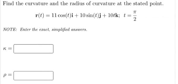 Find the curvature and the radius of curvature at the stated point.
r(t) = 11 cos(t)i + 10 sin(t)j + 10tk; t ==
NOTE: Enter the exact, simplified answers.
32
||
p=
K|2