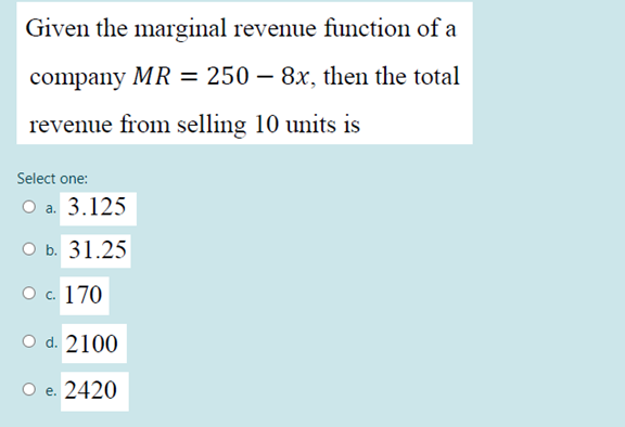 Given the marginal revenue function of a
company MR = 250 – 8x, then the total
revenue from selling 10 units is
Select one:
Оа. 3.125
O b. 31.25
ос 170
O d. 2100
O e. 2420
