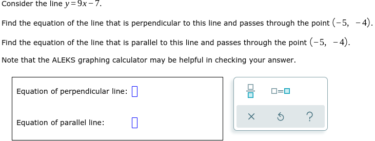 Consider the line y= 9x- 7.
Find the equation of the line that is perpendicular to this line and passes through the point (-5, - 4).
Find the equation of the line that is parallel to this line and passes through the point (-5, -4).
Note that the ALEKS graphing calculator may be helpful in checking your answer.
Equation of perpendicular line:
D=0
?
Equation of parallel line:
