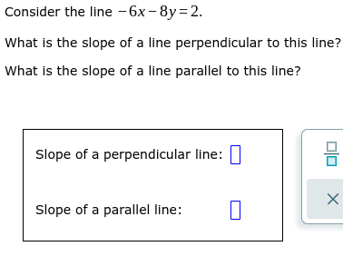 Consider the line - 6x - 8y=2.
What is the slope of a line perpendicular to this line?
What is the slope of a line parallel to this line?
Slope of a perpendicular line:
Slope of a parallel line:
