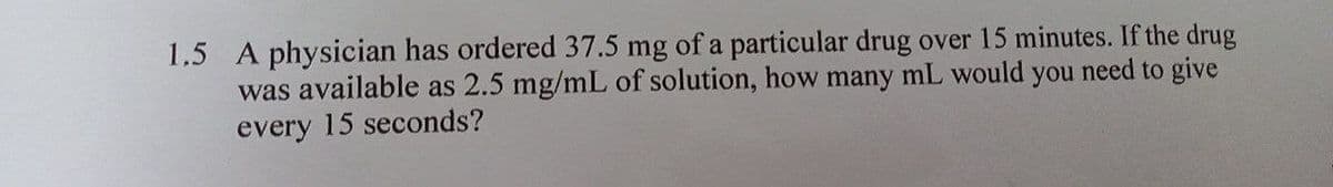 1.5 A physician has ordered 37.5 mg of a particular drug over 15 minutes. If the drug
was available as 2.5 mg/mL of solution, how many mL would you need to give
every 15 seconds?
