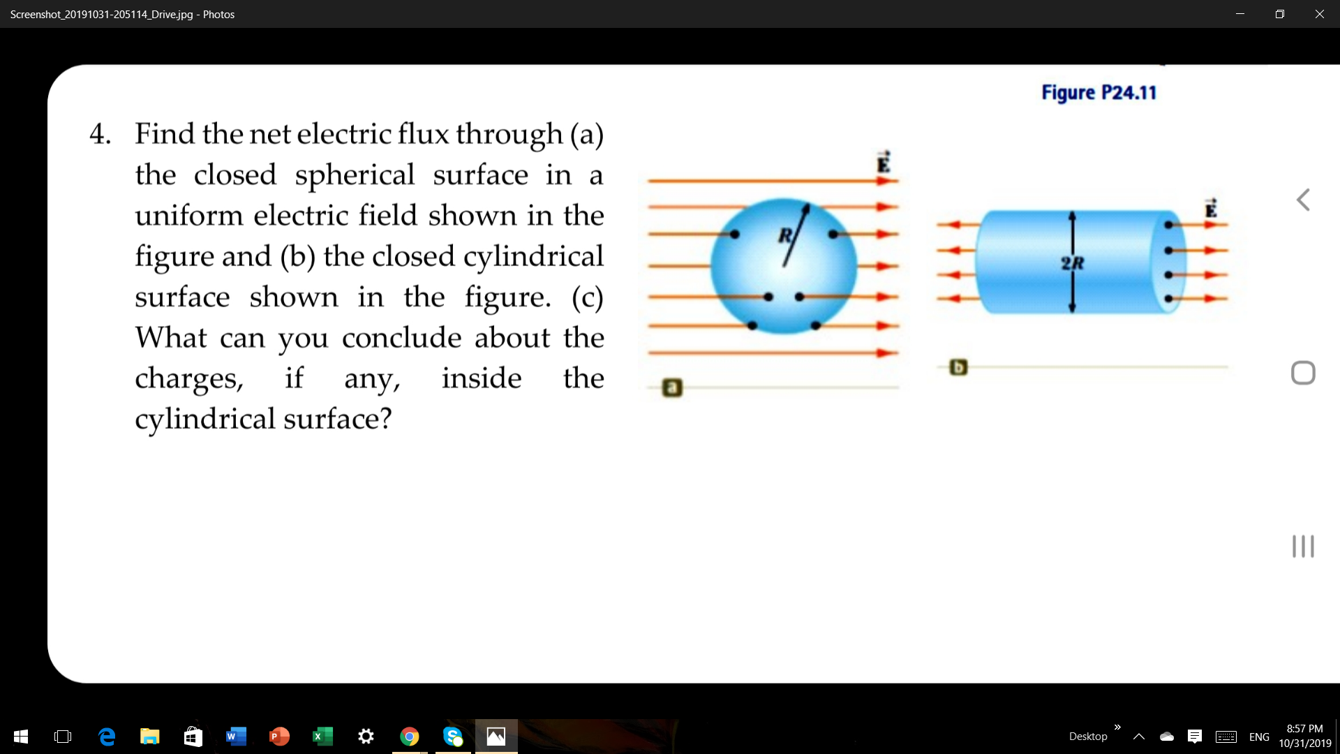 Screenshot_20191031-205114_Drive.jpg Photos
Figure P24.11
Find the net electric flux through (a)
4.
the closed spherical surface in a
uniform electric field shown in the
figure and (b) the closed cylindrical
surface shown in the figure. (c)
2R
What can you conclude about the
charges,
cylindrical surface?
if
inside
the
any,
8:57 PM
O e
Desktop
ENG
W
10/31/2019
