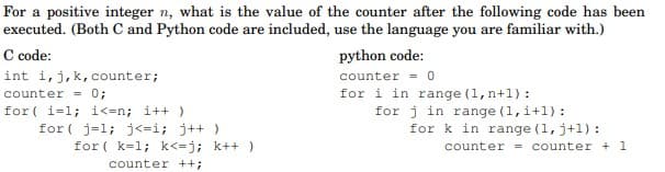 For a positive integer n, what is the value of the counter after the following code has been
executed. (Both C and Python code are included, use the language you are familiar with.)
C code:
int i,j,k, counter;
python code:
counter = 0
counter = 0;
for ( i=1; i<=n; i++ )
for ( j=1; j<=i; j++)
for ( k=1; k<=j; k++ )
for i in range (1, n+1) :
for j in range (1,i+1) :
for k in range (1, j+1) :
counter = counter + 1
counter ++;
