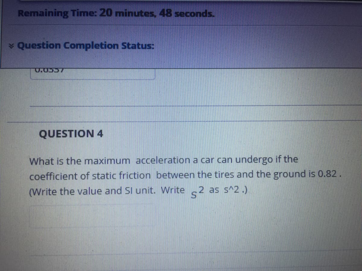 Remaining Time: 20 minutes, 48 seconds.
Question Completion Status:
QUESTION 4
What is the maximum acceleration a car can undergo if the
coefficient of static friction between the tires and the ground is 0.82 .
(Write the value and Sl unit. Write 2 as s^2.)
