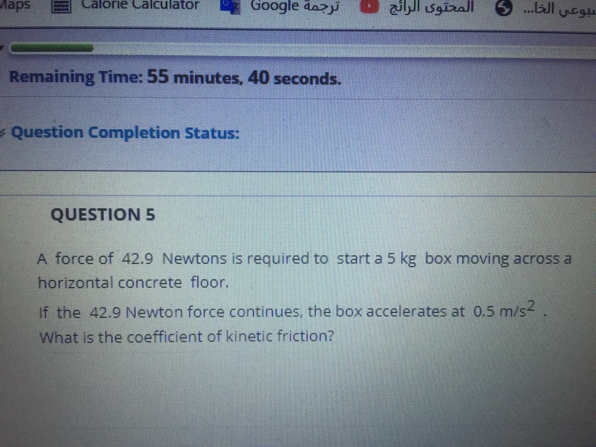 Maps
Calorie Calculator
Google da>y
سبوعي الخا. . . 5 المحتوى الرائج
Remaining Time: 55 minutes, 40 seconds.
- Question Completion Status:
QUESTION 5
A force of 42.9 Newtons is required to start a 5 kg box moving across a
horizontal concrete floor.
the 42.9 Newton force continues, the box accelerates at 0.5 m/s-
What is the coefficient of kinetic friction?
