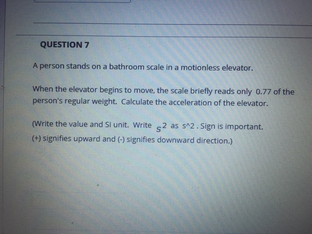 QUESTION 7
A person stands on a bathroom scale in a motionless elevator.
When the elevator begins to move, the scale briefly reads only 0.77 of the
person's regular weight. Calculate the acceleration of the elevator.
(Write the value and SI unit. Write 2 as s^2. Sign is important.
(+) signifies upward and (-) signifies downward direction.)
