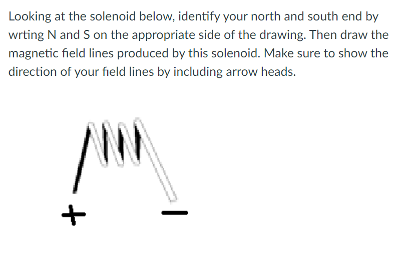 Looking at the solenoid below, identify your north and south end by
wrting N and S on the appropriate side of the drawing. Then draw the
magnetic field lines produced by this solenoid. Make sure to show the
direction of your field lines by including arrow heads.
|
