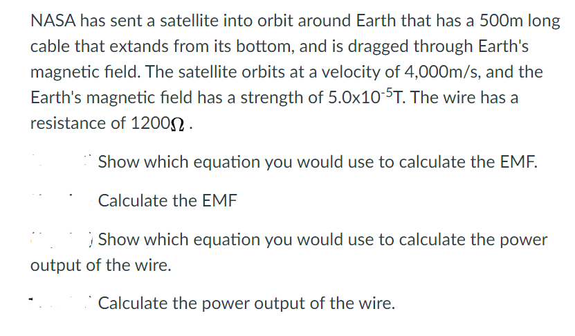 NASA has sent a satellite into orbit around Earth that has a 500m long
cable that extands from its bottom, and is dragged through Earth's
magnetic field. The satellite orbits at a velocity of 4,000m/s, and the
Earth's magnetic field has a strength of 5.0x10-5T. The wire has a
resistance of 1200N.
Show which equation you would use to calculate the EMF.
Calculate the EMF
| Show which equation you would use to calculate the power
output of the wire.
Calculate the power output of the wire.
