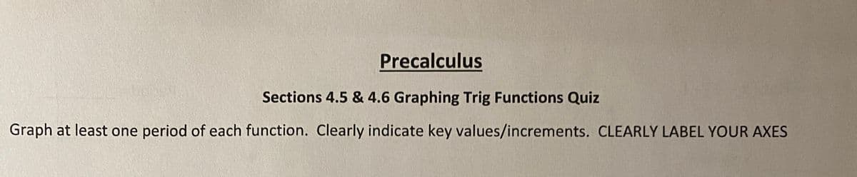 Precalculus
Sections 4.5 & 4.6 Graphing Trig Functions Quiz
Graph at least one period of each function. Clearly indicate key values/increments. CLEARLY LABEL YOUR AXES
