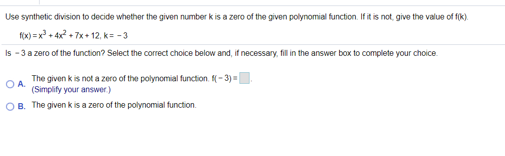 Use synthetic division to decide whether the given number k is a zero of the given polynomial function. If it is not, give the value of f(k).
f(x) = x³ + 4x2 + 7x + 12, k= - 3
Is - 3 a zero of the function? Select the correct choice below and, if necessary, fill in the answer box to complete your choice.
The given k is not a zero of the polynomial function. f(- 3) =
O A.
(Simplify your answer.)
O B. The given k is a zero of the polynomial function.
