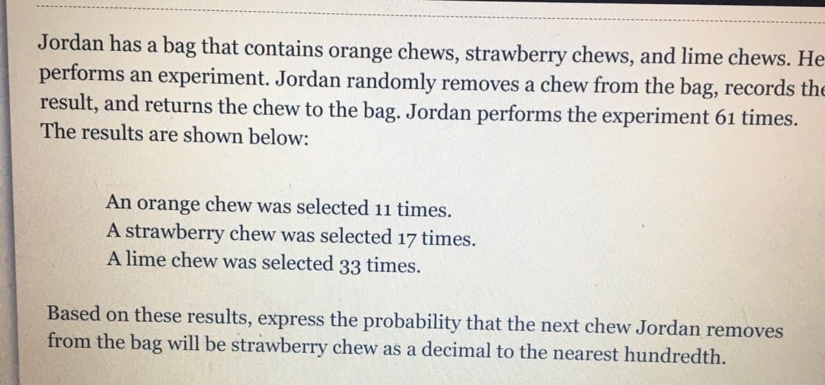 Jordan has a bag that contains orange chews, strawberry chews, and lime chews. He
performs an experiment. Jordan randomly removes a chew from the bag, records the
result, and returns the chew to the bag. Jordan performs the experiment 61 times.
The results are shown below:
An
orange
chew
was selected 11 times.
A strawberry chew was selected 17 times.
A lime chew was selected 33 times.
Based on these results, express the probability that the next chew Jordan removes
from the bag will be strawberry chew as a decimal to the nearest hundredth.
