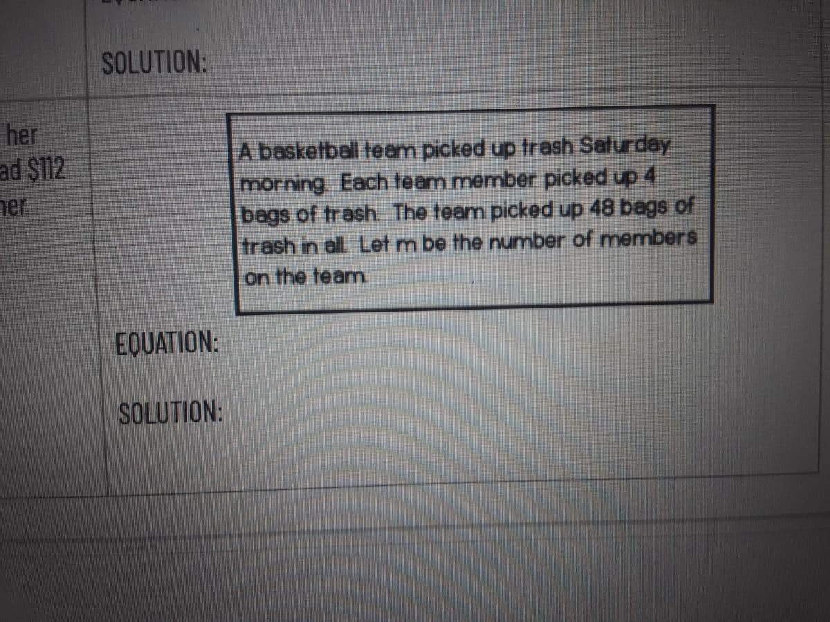 SOLUTION:
her
ad $112
A basketball team picked up trash Saturday
morning. Each team member picked up 4
bags of trash. The team picked up 48 bags of
trash in all Let m be the number of menmbers
on the team
ner
EQUATION:
SOLUTION:
