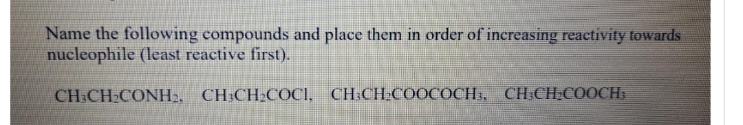 Name the following compounds and place them in order of increasing reactivity towards
nucleophile (least reactive first).
CH3CH₂CONH₂, CH³CH₂COCI, CH3CH₂COOCOCH, CH-CH₂COOCH;