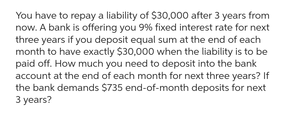You have to repay a liability of $30,000 after 3 years from
now. A bank is offering you 9% fixed interest rate for next
three years if you deposit equal sum at the end of each
month to have exactly $30,000 when the liability is to be
paid off. How much you need to deposit into the bank
account at the end of each month for next three years? If
the bank demands $735 end-of-month deposits for next
3 years?
