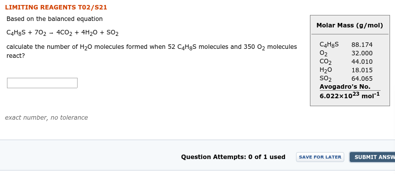 LIMITING REAGENTS TO2/S21
Based on the balanced equation
Molar Mass (g/mol)
C4H8S + 702 - 4CO2 + 4H20 + so2
C4H8S
02
CO2
H20
SO2
Avogadro's No.
88.174
calculate the number of H,O molecules formed when 52 C4H3S molecules and 350 O, molecules
32.000
react?
44.010
18.015
64.065
6.022x1023 mol1
exact number, no tolerance
Question Attempts: 0 of 1 used
SUBMIT ANSW
SAVE FOR LATER
