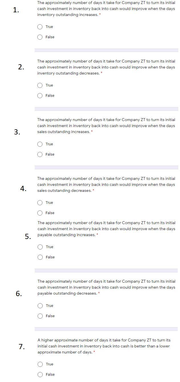 The approximately number of days it take for Company ZT to turn its initial
1.
cash investment in inventory back into cash would improve when the days
inventory outstanding increases. *
O True
O False
The approximately number of days it take for Company ZT to turn its initial
2.
cash investment in inventory back into cash would improve when the days
inventory outstanding decreases. *
True
O False
The approximately number of days it take for Company ZT to turn its initial
cash investment in inventory back into cash would improve when the days
sales outstanding incre
ases. *
O True
False
The approximately number of days it take for Company ZT to turn its initial
cash investment in inventory back into cash would improve when the days
4.
sales outstanding decreases. *
True
O False
The approximately number of days it take for Company ZT to turn its initial
cash investment in inventory back into cash would improve when the days
5 payable outstanding increases. *
O True
O False
The approximately number of days it take for Company ZT to turn its initial
cash investment in inventory back into cash would improve when the days
6.
payable outstanding decreases. *
O True
O False
A higher approximate number of days it take for Company ZT to turn its
7.
initial cash investment in inventory back into cash is better than a lower
approximate number of days. *
True
O False
O O
3.
