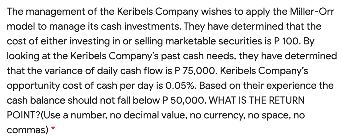 The management of the Keribels Company wishes to apply the Miller-Orr
model to manage its cash investments. They have determined that the
cost of either investing in or selling marketable securities is P 100. By
looking at the Keribels Company's past cash needs, they have determined
that the variance of daily cash flow is P 75,000. Keribels Company's
opportunity cost of cash per day is 0.05%. Based on their experience the
cash balance should not fall below P 50,000. WHAT IS THE RETURN
POINT?(Use a number, no decimal value, no currency, no space, no
commas) *
