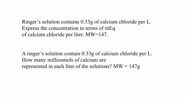 Ringer's solution contains 0.33g of calcium chloride per L.
Express the concentration in terms of mEq
of calcium chloride per liter. MW=147.
A ringer's solution contain 0.33g of calcium chloride per L.
How many milliosmols of calcium are
represented in each liter of the solutions? MW = 147g
