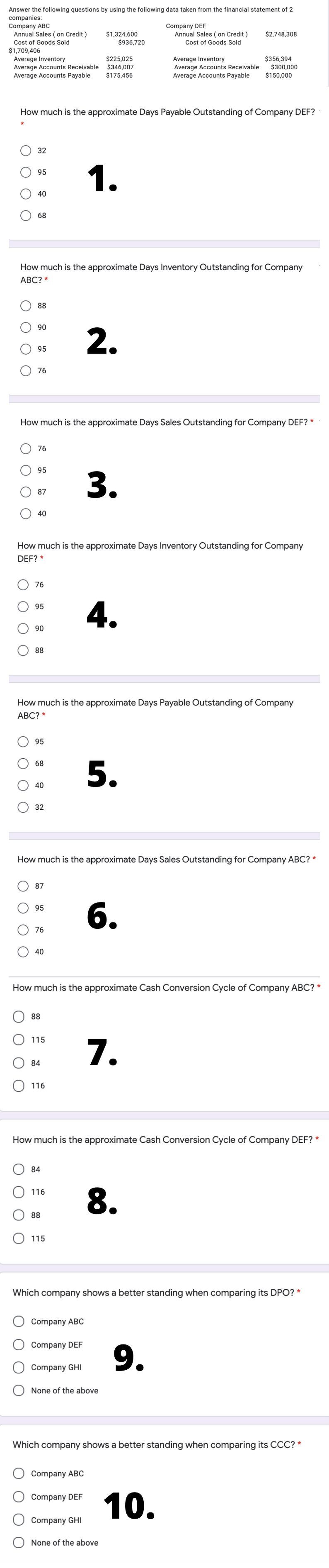 Answer the following questions by using the following data taken from the financial statement of 2
companies:
Company ABC
Annual Sales ( on Credit )
$1,324,600
$936,720
Company DEF
Annual Sales ( on Credit )
Cost of Goods Sold
$2,748,308
Cost of Goods Sold
$1,709,406
Average Inventory
Average Accounts Receivable
Average Accounts Payable
$225,025
$346,007
$175,456
Average Inventory
Average Accounts Receivable
Average Accounts Payable
$356,394
$300,000
$150,000
How much is the approximate Days Payable Outstanding of Company DEF?
32
1.
95
40
68
How much is the approximate Days Inventory Outstanding for Company
АВС? *
88
90
2.
95
76
How much is the approximate Days Sales Outstanding for Company DEF? *
76
95
3.
87
40
How much is the approximate Days Inventory Outstanding for Company
DEF? *
76
4.
95
90
88
How much is the approximate Days Payable Outstanding of Company
АВС? *
95
5.
68
40
32
How much is the approximate Days Sales Outstanding for Company ABC? *
87
6.
95
76
40
How much is the approximate Cash Conversion Cycle of Company ABC? *
88
O 115
7.
84
116
How much is the approximate Cash Conversion Cycle of Company DEF? *
84
8.
116
88
115
Which company shows a better standing when comparing its DPO? *
Company ABC
Company DEF
9.
Company GHI
None of the above
Which company shows a better standing when comparing its CCC? *
Company ABC
10.
Company DEF
Company GHI
None of the above
O O
O O
O O
ОО
O O
