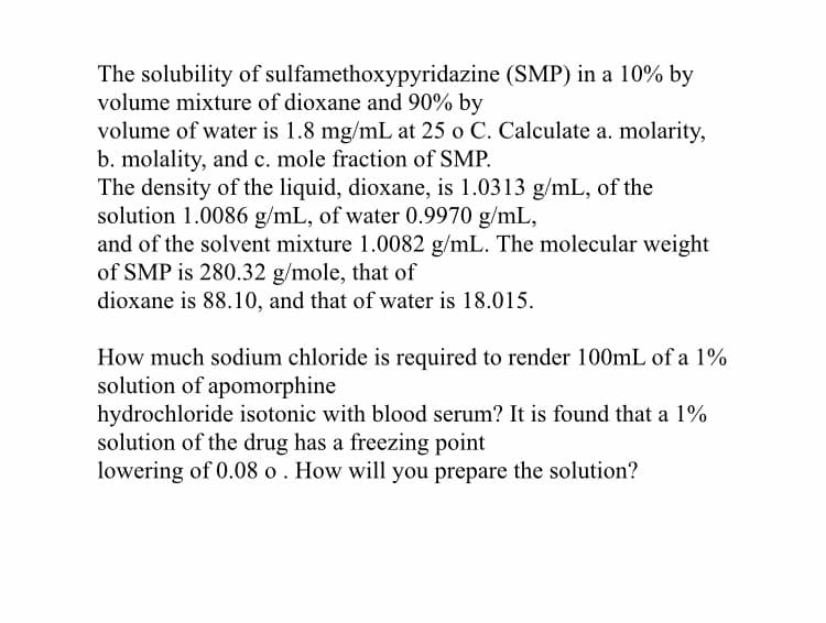 The solubility of sulfamethoxypyridazine (SMP) in a 10% by
volume mixture of dioxane and 90% by
volume of water is 1.8 mg/mL at 25 o C. Calculate a. molarity,
b. molality, and c. mole fraction of SMP.
The density of the liquid, dioxane, is 1.0313 g/mL, of the
solution 1.0086 g/mL, of water 0.9970 g/mL,
and of the solvent mixture 1.0082 g/mL. The molecular weight
of SMP is 280.32 g/mole, that of
dioxane is 88.10, and that of water is 18.015.
How much sodium chloride is required to render 100mL of a 1%
solution of apomorphine
hydrochloride isotonic with blood serum? It is found that a 1%
solution of the drug has a freezing point
lowering of 0.08 o . How will you prepare the solution?
