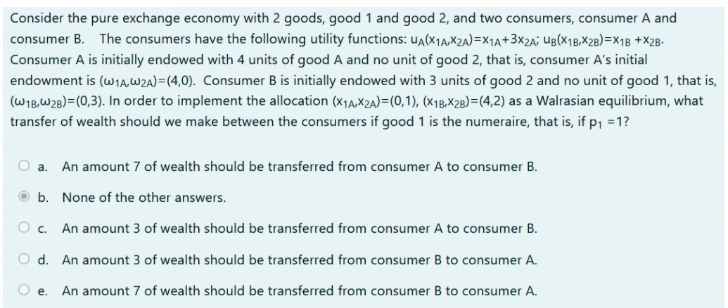 Consider the pure exchange economy with 2 goods, good 1 and good 2, and two consumers, consumer A and
consumer B. The consumers have the following utility functions: uA(X1A,X2A)=X1A+3x2A; UB(X1B,X2B)=X1B +X28.
Consumer A is initially endowed with 4 units of good A and no unit of good 2, that is, consumer A's initial
endowment is (W1A,W2A)=(4,0). Consumer B is initially endowed with 3 units of good 2 and no unit of good 1, that is,
(W1B,W2B)=(0,3). In order to implement the allocation (x14,X2A)=(0,1), (x1B,X2B)=(4,2) as a Walrasian equilibrium, what
transfer of wealth should we make between the consumers if good 1 is the numeraire, that is, if p1 =1?
O a.
An amount 7 of wealth should be transferred from consumer A to consumer B.
O b. None of the other answers.
O c.
An amount 3 of wealth should be transferred from consumer A to consumer B.
d. An amount 3 of wealth should be transferred from consumer B to consumer A.
O e.
An amount 7 of wealth should be transferred from consumer B to consumer A.
