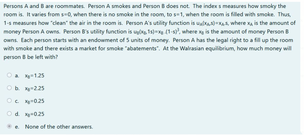 Persons A and B are roommates. Person A smokes and Person B does not. The index s measures how smoky the
room is. It varies from s=0, when there is no smoke in the room, to s=1, when the room is filled with smoke. Thus,
1-s measures how "clean" the air in the room is. Person A's utility function is ua(XA,S)=XA.S, where xĄ is the amount of
money Person A owns. Person B's utility function is ug(xg, 1s)=xB .(1-s), where xg is the amount of money Person B
owns. Each person starts with an endowment of 5 units of money. Person A has the legal right to a fill up the room
with smoke and there exists a market for smoke "abatements". At the Walrasian equilibrium, how much money will
person B be left with?
O a. Xg=1.25
O b. Xp=2.25
O c.
XB=0.25
O d. Xg=0.25
е.
None of the other answers.
