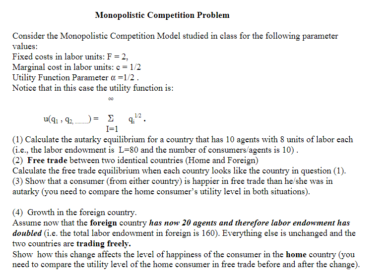 Monopolistic Competition Problem
Consider the Monopolistic Competition Model studied in class for the following parameter
values:
Fixed costs in labor units: F = 2,
Marginal cost in labor units: c = 1/2
Utility Function Parameter a =1/2 .
Notice that in this case the utility function is:
00
1/2
u(q1 , 42,
Σ
I=1
(1) Calculate the autarky equilibrium for a country that has 10 agents with 8 units of labor each
(i.e., the labor endowment is L=80 and the number of consumers/agents is 10).
(2) Free trade between two identical countries (Home and Foreign)
Calculate the free trade equilibrium when each country looks like the country in question (1).
(3) Show that a consumer (from either ecountry) is happier in free trade than he/she was in
autarky (you need to compare the home consumer's utility level in both situations).
(4) Growth in the foreign country.
Assume now that the foreign country has now 20 agents and therefore labor endowment has
doubled (i.e. the total labor endowment in foreign is 160). Everything else is unchanged and the
two countries are trading freely.
Show how this change affects the level of happiness of the consumer in the home country (you
need to compare the utility level of the home consumer in free trade before and after the change).
