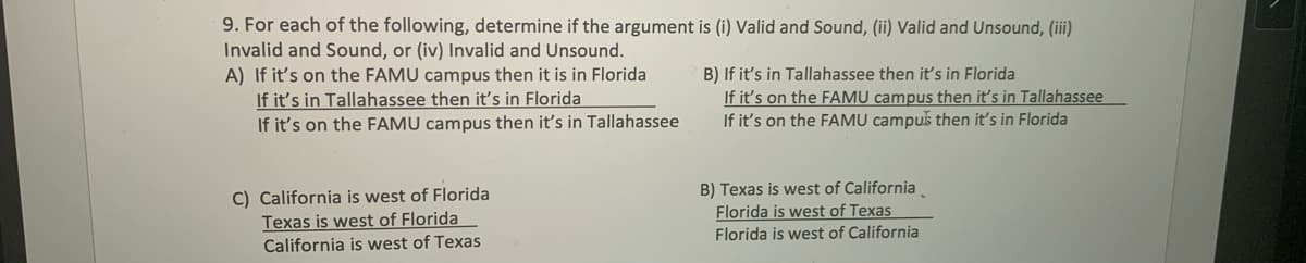 9. For each of the following, determine if the argument is (i) Valid and Sound, (ii) Valid and Unsound, (iii)
Invalid and Sound, or (iv) Invalid and Unsound.
A) If it's on the FAMU campus then it is in Florida
If it's in Tallahassee then it's in Florida
If it's on the FAMU campus then it's in Tallahassee
B) If it's in Tallahassee then it's in Florida
If it's on the FAMU campus then it's in Tallahassee
If it's on the FAMU campuš then it's in Florida
C) California is west of Florida
Texas is west of Florida
California is west of Texas
B) Texas is west of California.
Florida is west of Texas
Florida is west of California
